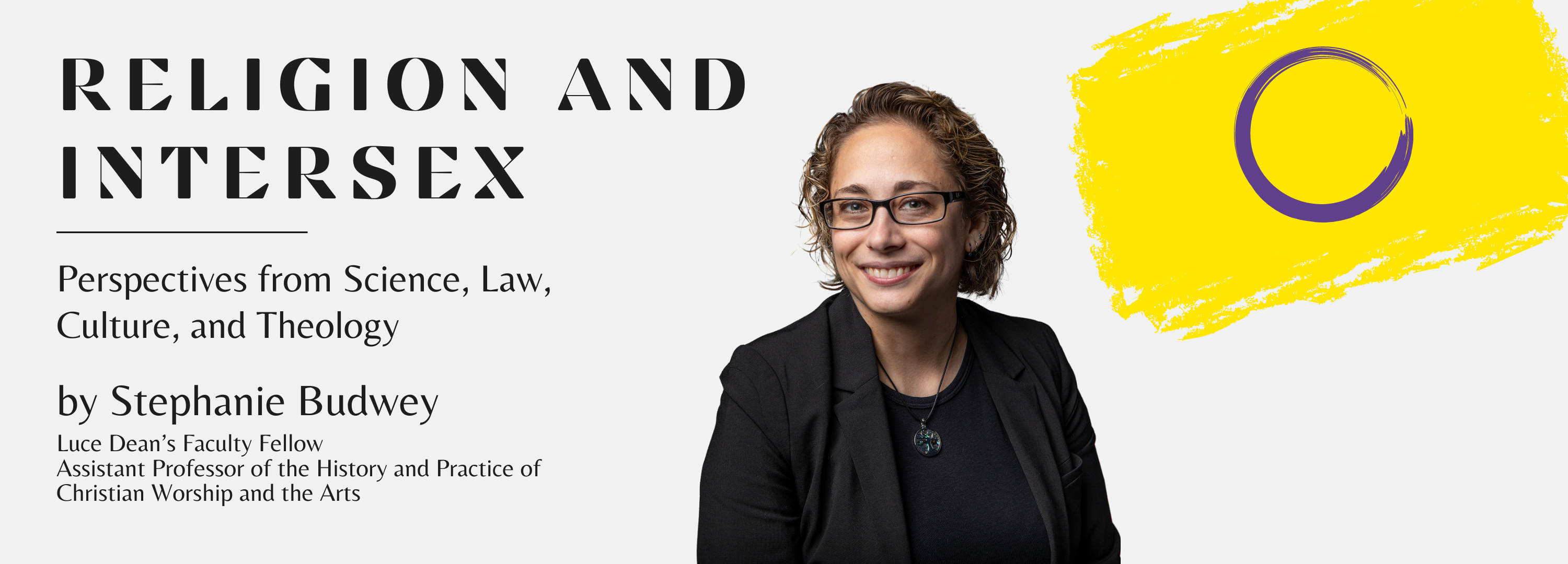 Religion and Intersex: Perspectives from Science, Law, Culture, and Theology by Stephanie Budwey Luce Dean’s Faculty Fellow Assistant Professor of the History and Practice of Christian Worship and the Arts