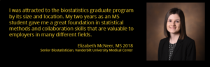 "I was attracted to the biostatistics graduate program by its small size and its location in Nashville. My two years as an MS student gave me a great foundation in statistical methods and collaboration skills that are valuable to employers in many different fields." Elizabeth McNeer, MS 2018, Senior Biostatistician, Vanderbilt University Medical Center