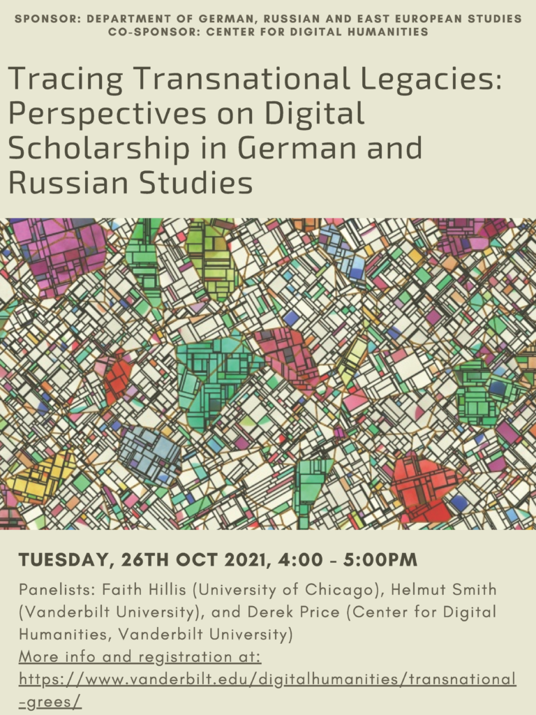 Img in center: geometric, abstract map of something looking like a city. Text on png: SPONSOR : DE PAR TMENT OF GE RMAN, RUSSIAN AND EAST EUROP EAN STUDI ES CO-SPONSOR : CENT E R FOR DIGI TAL HUMANI T I ES Tracing Transnational Legacies: Perspectives on Digital Scholarship in German and Russian Studies Panelists: Faith Hillis (University of Chicago), Helmut Smith (Vanderbilt University), and Derek Price (Center for Digital Humanities, Vanderbilt University) More info and registration at: https://www.vanderbilt.edu/digitalhumanities/transnational -grees/ TUESDAY, 26TH OCT 2021, 4:00 - 5:00PM Panelists: Faith Hillis (University of Chicago), Helmut Smith (Vanderbilt University), and Derek Price (Center for Digital Humanities, Vanderbilt University) More info and registration at: https://www.vanderbilt.edu/digitalhumanities/transnational -grees/