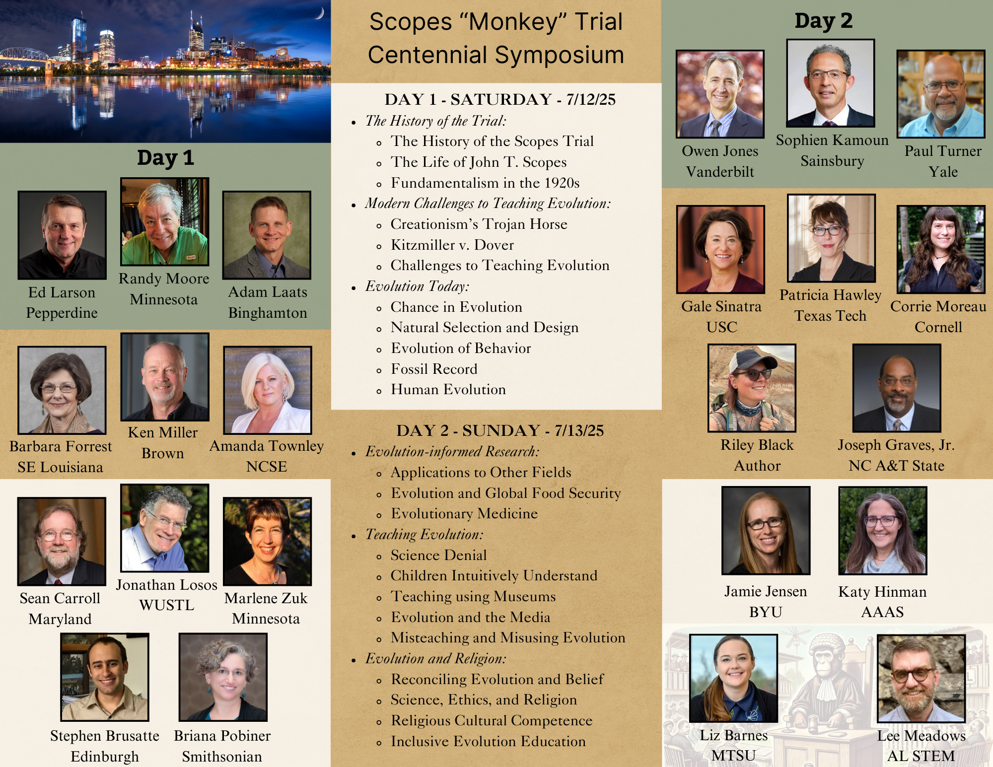 A detailed flyer for the Scopes “Monkey” Trial Centennial Symposium, scheduled for July 12-13, 2025. The flyer is divided into two days with speaker details and session topics. **Day 1 - Saturday, 7/12/25:** - **The History of the Trial:** - The History of the Scopes Trial - The Life of John T. Scopes - Fundamentalism in the 1920s Speakers: Ed Larson (Pepperdine), Randy Moore (Minnesota), Adam Laats (Binghamton). - **Modern Challenges to Teaching Evolution:** - Creationism’s Trojan Horse - Kitzmiller v. Dover - Challenges to Teaching Evolution Speakers: Barbara Forrest (SE Louisiana), Ken Miller (Brown), Amanda Townley (NCSE). - **Evolution Today:** - Chance in Evolution - Natural Selection and Design - Evolution of Behavior - Fossil Record - Human Evolution Speakers: Sean Carroll (Maryland), Jonathan Losos (WUSTL), Marlene Zuk (Minnesota), Stephen Brusatte (Edinburgh), Briana Pobiner (Smithsonian). **Day 2 - Sunday, 7/13/25:** - **Evolution-Informed Research:** - Applications to Other Fields - Evolution and Global Food Security - Evolutionary Medicine Speakers: Owen Jones (Vanderbilt), Sophien Kamoun (Sainsbury), Paul Turner (Yale). - **Teaching Evolution:** - Science Denial - Children Intuitively Understand - Teaching Using Museums - Evolution and the Media - Missteaching and Misusing Evolution Speakers: Gale Sinatra (USC), Patricia Hawley (Texas Tech), Corrie Moreau (Cornell). - **Evolution and Religion:** - Reconciling Evolution and Belief - Science, Ethics, and Religion - Religious Cultural Competence - Inclusive Evolution Education Speakers: Riley Black (Author), Joseph Graves Jr. (NC A&T State), Jamie Jensen (BYU), Katy Hinman (AAAS), Liz Barnes (MTSU), Lee Meadows (AL STEM). The flyer features professional headshots of all speakers, along with their affiliations. The background includes an image of Nashville's city skyline at the top and historical artwork at the bottom.