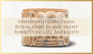2022/2023 Lecture Series Event - Unfinished Christians: Ritual Objects and Silent Subjects in Late Antiquity
