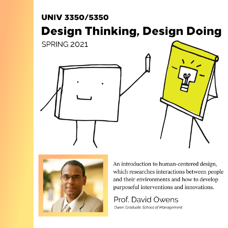 UNIV 3350/ 5350, Design Thinking, Design Doing, Spring 2021. An introduction to human-centered design, which researches interactions between people and their environments and how to develop purposeful interventions and innovations. Prof. David Owens, Owen Graduate School of Management