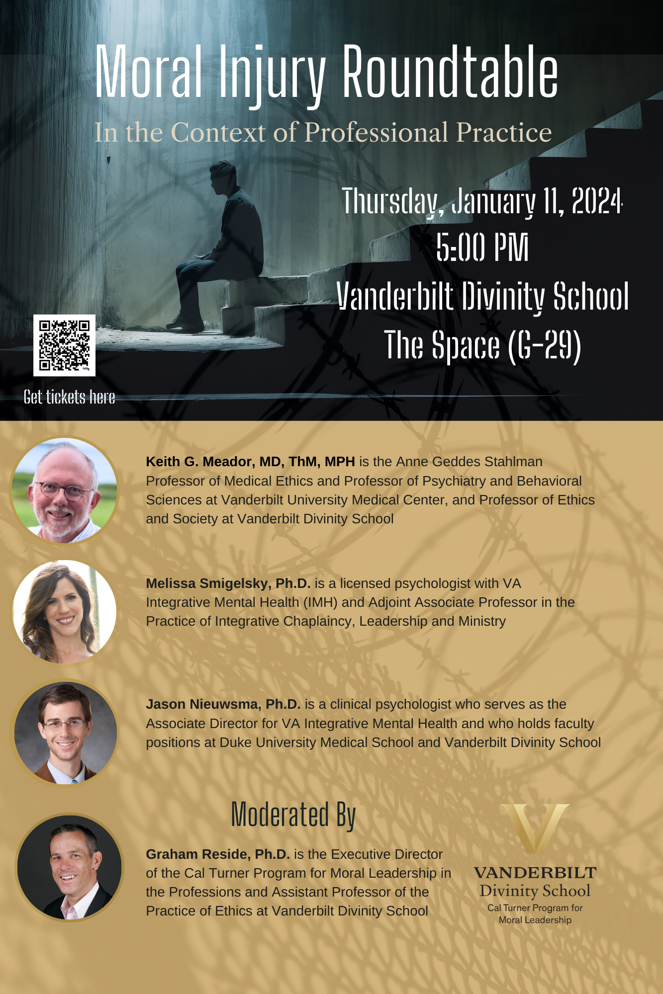 This is a poster for an event the text reads: Moral Injury Roundtable- In the Context of Professional Practice Thursday, January 11th 2024, 5:00 PM Vanderbilt Divinity School The Space (G-29) There are pictures of the speakers: Keith G. Meador, MD, ThM, MPH is the Anne Geddes Stahlman Professor of Medical Ethics and Professor of Psychiatry and Behavioral Sciences at Vanderbilt University Medical Center, and Professor of Ethics and Society at Vanderbilt Divinity School ,Melissa Smigelsky, Ph.D. is a licensed psychologist with VA Integrative Mental Health (IMH) and Adjoint Associate Professor in the Practice of Integrative Chaplaincy, Leadership and Ministry, ason Nieuwsma, Ph.D. is a clinical psychologist who serves as the Associate Director for VA Integrative Mental Health and who holds faculty positions at Duke University Medical School and Vanderbilt Divinity School Moderated By: Graham Reside, Ph.D. is the Executive Director of the Cal Turner Program for Moral Leadership in the Professions and Assistant Professor of the Practice of Ethics at Vanderbilt Divinity School