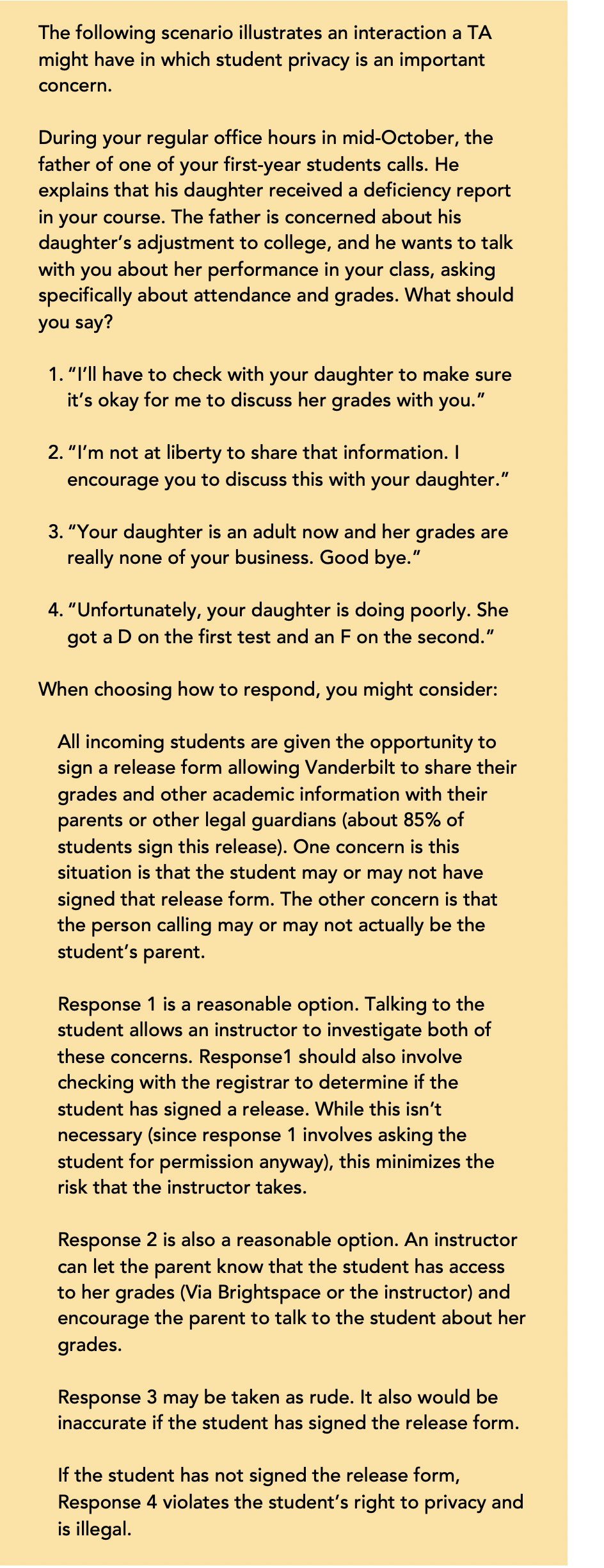 The following scenario illustrates an interaction a TA might have in which student privacy is an important concern. During your regular office hours in mid-October, the father of one of your first-year students calls. He explains that his daughter received a deficiency report in your course. The father is concerned about his daughter’s adjustment to college, and he wants to talk with you about her performance in your class, asking specifically about attendance and grades. What should you say? 1. “I’ll have to check with your daughter to make sure it’s okay for me to discuss her grades with you.” 2. “I’m not at liberty to share that information. I encourage you to discuss this with your daughter.” 3. “Your daughter is an adult now and her grades are really none of your business. Good bye.” 4. “Unfortunately, your daughter is doing poorly. She got a D on the first test and an F on the second.” When choosing how to respond, you might consider: All incoming students are given the opportunity to sign a release form allowing Vanderbilt to share their grades and other academic information with their parents or other legal guardians (about 85% of students sign this release). One concern is this situation is that the student may or may not have signed that release form. The other concern is that the person calling may or may not actually be the student’s parent. Response 1 is a reasonable option. Talking to the student allows an instructor to investigate both of these concerns. Response1 should also involve checking with the registrar to determine if the student has signed a release. While this isn’t necessary (since response 1 involves asking the student for permission anyway), this minimizes the risk that the instructor takes. Response 2 is also a reasonable option. An instructor can let the parent know that the student has access to her grades (Via Brightspace or the instructor) and encourage the parent to talk to the student about her grades. Response 3 may be taken as rude. It also would be inaccurate if the student has signed the release form. If the student has not signed the release form, Response 4 violates the student’s right to privacy and is illegal.