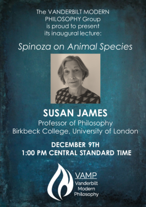 Graphic showing a photo of Susan James and the text "The Vanderbilt Modern Philosophy Group is proud to present its inaugural lecture: Spinoza on Animal Species, Susan James, Professor of Philosophy, Birkbeck College, University of London, December 9th, 1:00 pm Central Standard Time"
