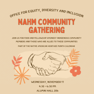 flyer for NAHM Community Gathering. November 17th. 4:30-6:30pm. Alumni Hall 206. Join us for food and fellowship with Indigenous community members and those who are allies to Indigenous communities.